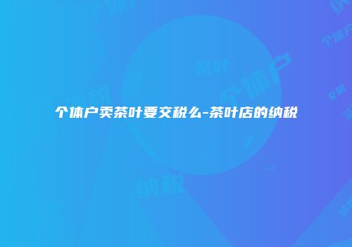 个体户卖茶叶要交税么-茶叶店的纳税