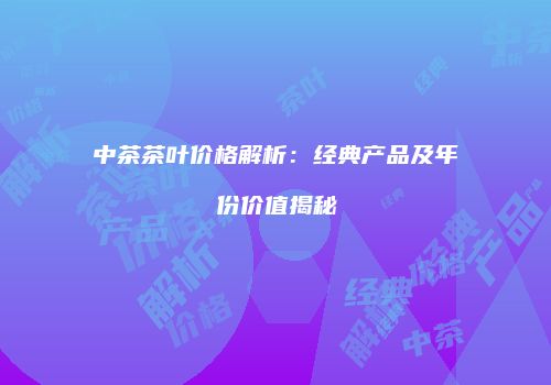 中茶茶叶价格解析：经典产品及年份价值揭秘