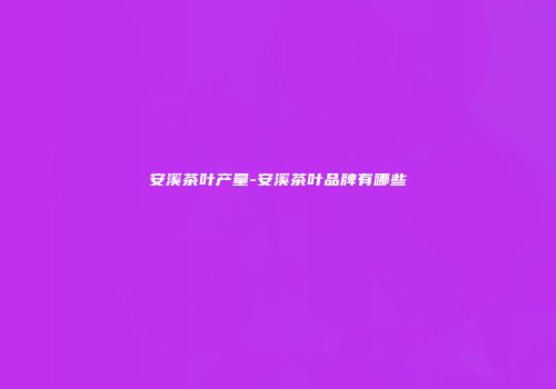 安溪茶叶产量-安溪茶叶品牌有哪些