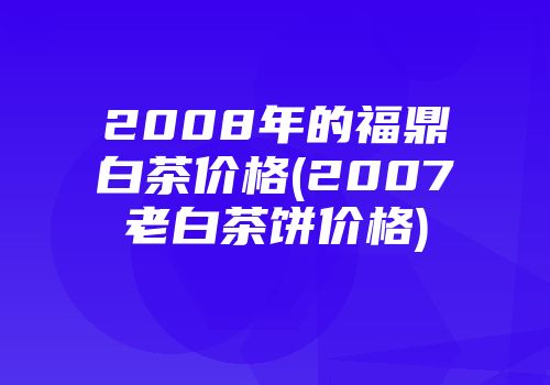 2008年的福鼎白茶价格(2007老白茶饼价格)