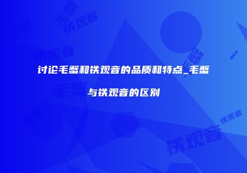讨论毛蟹和铁观音的品质和特点_毛蟹与铁观音的区别