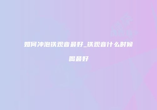 如何冲泡铁观音最好_铁观音什么时候喝最好