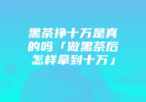 黑茶挣十万是真的吗「做黑茶后怎样拿到十万」