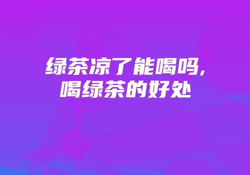 绿茶凉了能喝吗,喝绿茶的好处