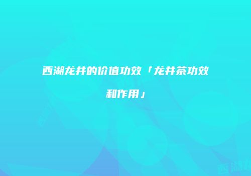 西湖龙井的价值功效「龙井茶功效和作用」