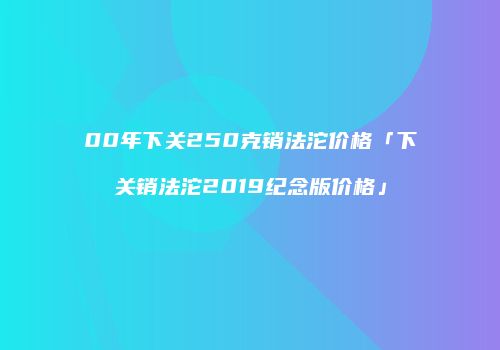 00年下关250克销法沱价格「下关销法沱2019纪念版价格」