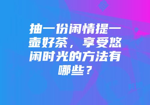 抽一份闲情提一壶好茶，享受悠闲时光的方法有哪些？