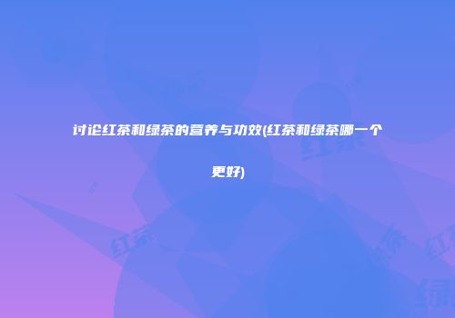 讨论红茶和绿茶的营养与功效(红茶和绿茶哪一个更好)