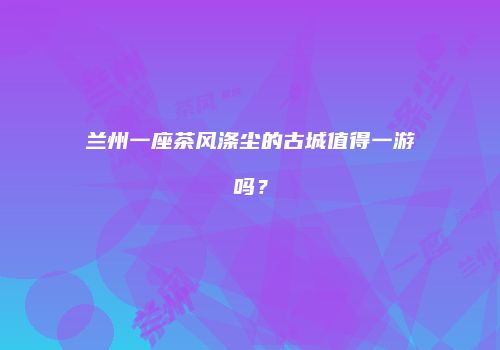 兰州一座茶风涤尘的古城值得一游吗？