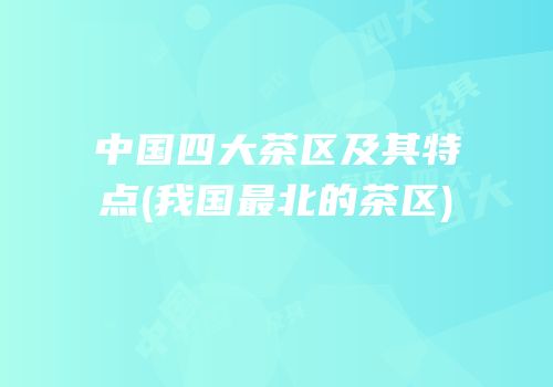 中国四大茶区及其特点(我国最北的茶区)