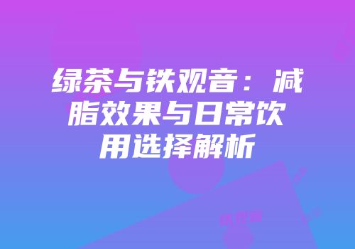 绿茶与铁观音：减脂效果与日常饮用选择解析