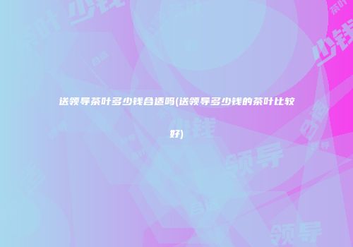 送领导茶叶多少钱合适吗(送领导多少钱的茶叶比较好)