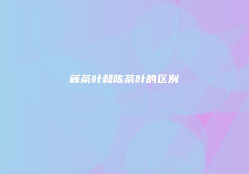 新茶叶和陈茶叶的区别