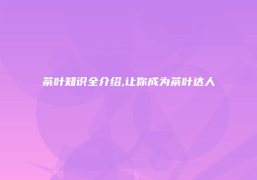 茶叶知识全介绍,让你成为茶叶达人