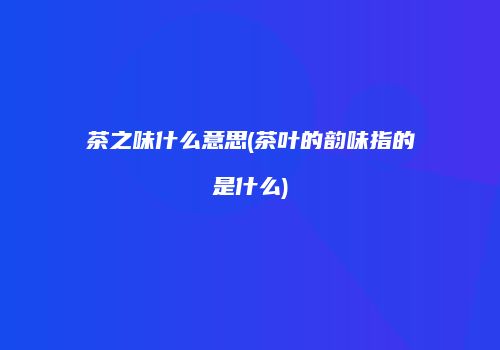 茶之味什么意思(茶叶的韵味指的是什么)