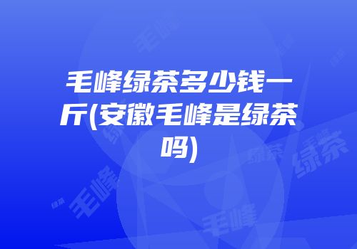 毛峰绿茶多少钱一斤(安徽毛峰是绿茶吗)