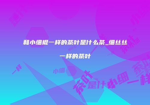 和小细棍一样的茶叶是什么茶_细丝丝一样的茶叶
