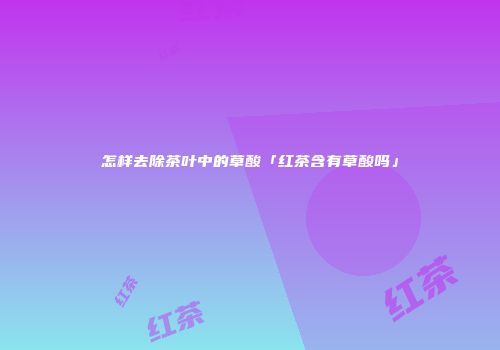怎样去除茶叶中的草酸「红茶含有草酸吗」