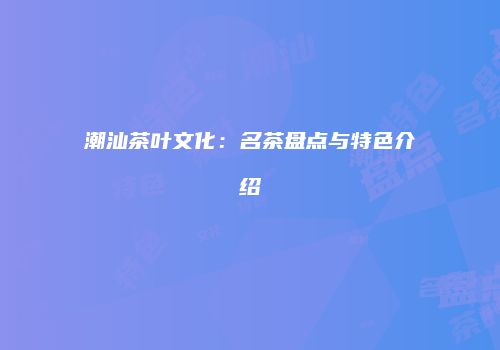 潮汕茶叶文化：名茶盘点与特色介绍