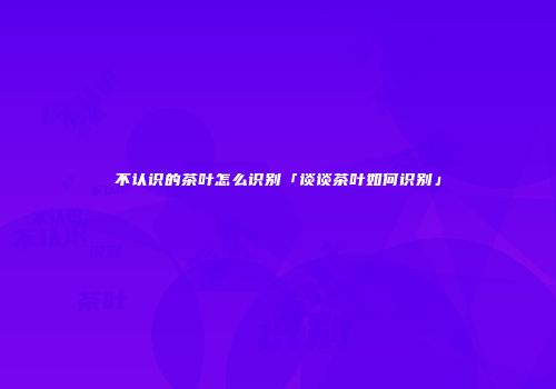 不认识的茶叶怎么识别「谈谈茶叶如何识别」