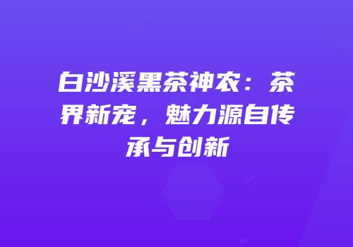 白沙溪黑茶神农：茶界新宠，魅力源自传承与创新