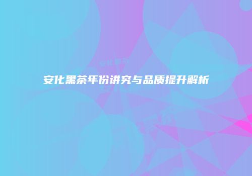 安化黑茶年份讲究与品质提升解析