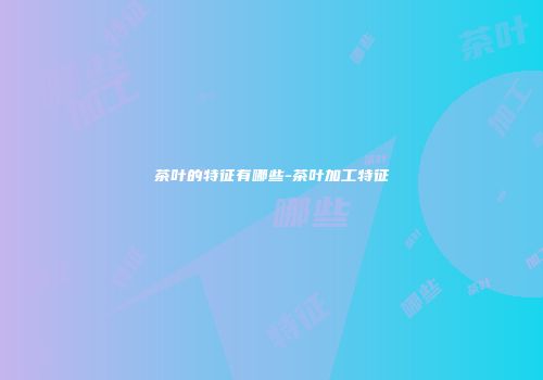 茶叶的特征有哪些-茶叶加工特征