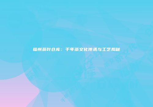 福州茶叶仓库：千年茶文化传承与工艺揭秘