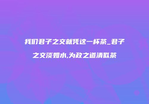 我们君子之交就凭这一杯茶_君子之交淡如水,为政之道清似茶