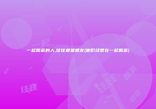 一起喝茶的人,往往都是朋友(他们经常在一起喝茶)