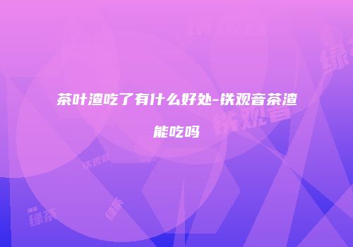 茶叶渣吃了有什么好处-铁观音茶渣能吃吗