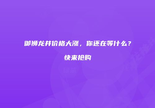 御狮龙井价格大涨，你还在等什么？快来抢购