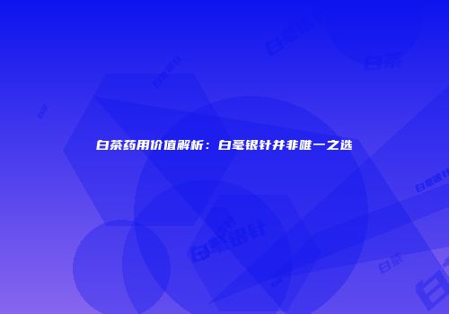 白茶药用价值解析：白毫银针并非唯一之选