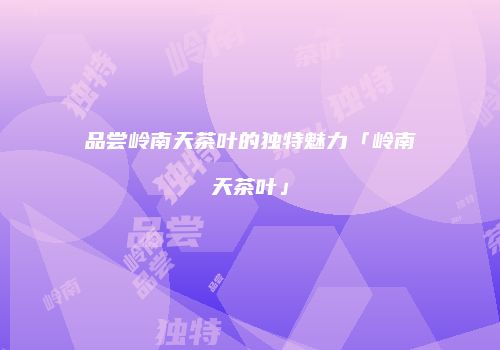 品尝岭南天茶叶的独特魅力「岭南天茶叶」