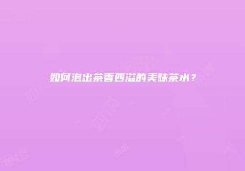如何泡出茶香四溢的美味茶水？