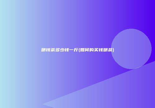 明钱茶多少钱一斤(如何购买钱明茶)