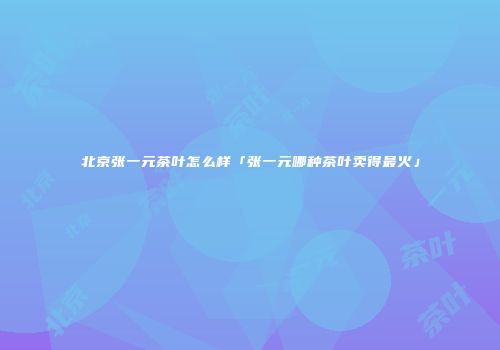 北京张一元茶叶怎么样「张一元哪种茶叶卖得最火」