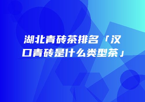 湖北青砖茶排名「汉口青砖是什么类型茶」