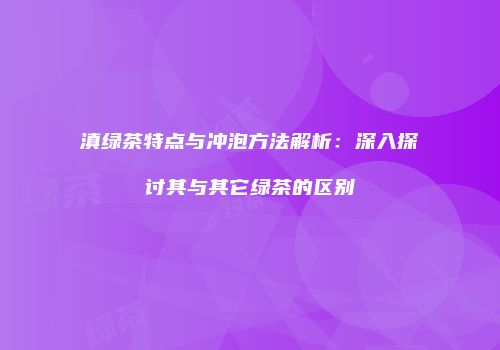 滇绿茶特点与冲泡方法解析：深入探讨其与其它绿茶的区别