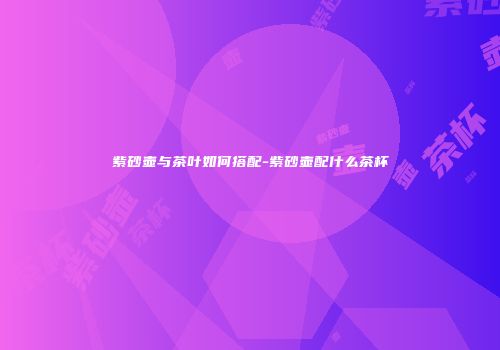 紫砂壶与茶叶如何搭配-紫砂壶配什么茶杯