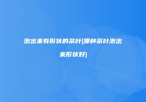 泡出来有形状的茶叶(哪种茶叶泡出来形状好)