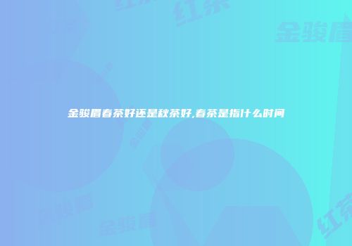 金骏眉春茶好还是秋茶好,春茶是指什么时间
