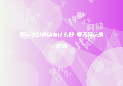 喝茶水对身体有什么好-每天喝茶的好处