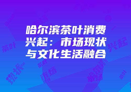 哈尔滨茶叶消费兴起：市场现状与文化生活融合