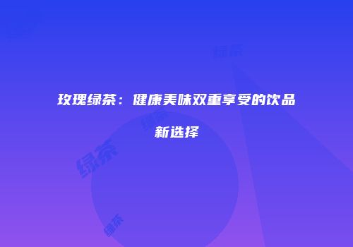 玫瑰绿茶：健康美味双重享受的饮品新选择