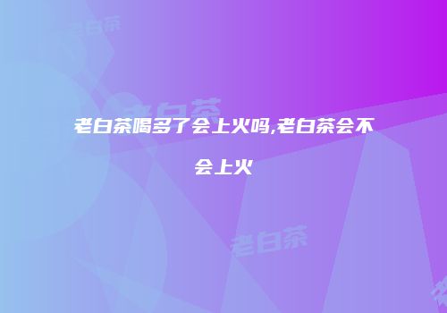 老白茶喝多了会上火吗,老白茶会不会上火