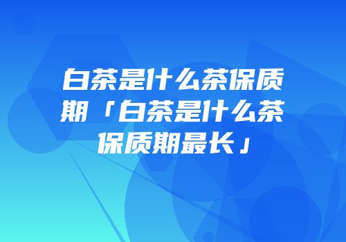 白茶是什么茶保质期「白茶是什么茶保质期最长」