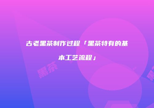古老黑茶制作过程「黑茶特有的基本工艺流程」