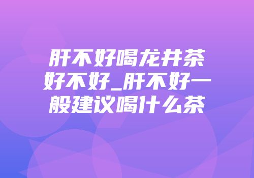 肝不好喝龙井茶好不好_肝不好一般建议喝什么茶