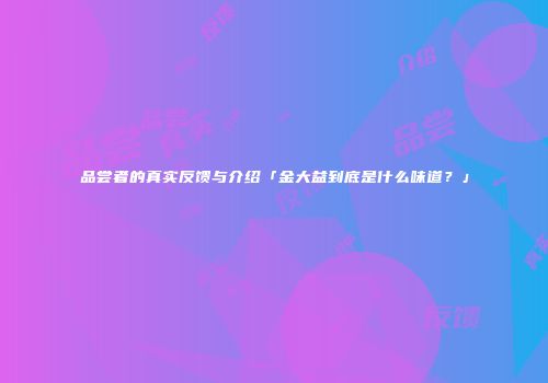 品尝者的真实反馈与介绍「金大益到底是什么味道？」